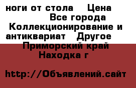 ноги от стола. › Цена ­ 12 000 - Все города Коллекционирование и антиквариат » Другое   . Приморский край,Находка г.